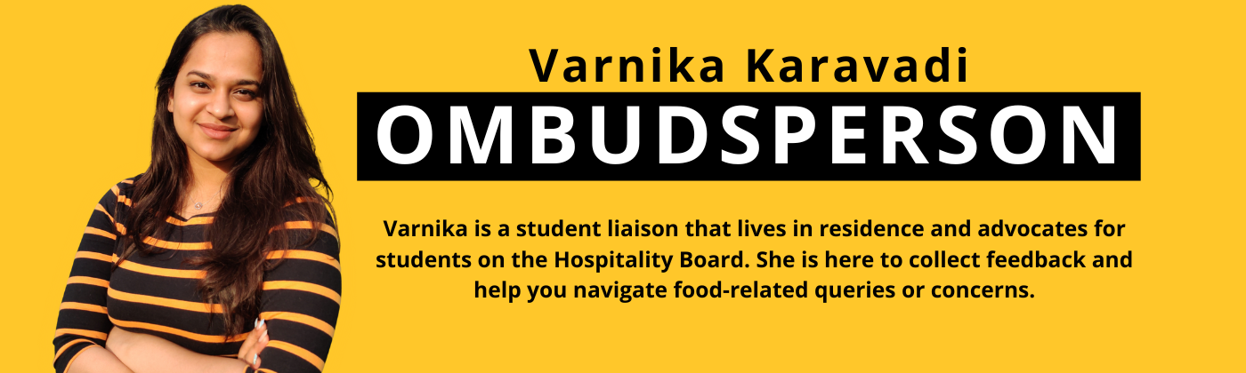 A photo of Varnika, our Ombudsperson with text that reads" Ombudsperson, Varnika, Varnika is a student liaison that lives in residence and advocates for students on the Hospitality Board. She is here to collect feedback and help you navigate food-related.